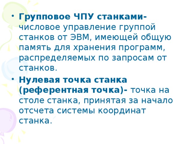 Групповое ЧПУ станками- числовое управление группой станков от ЭВМ, имеющей общую память для хранения программ, распределяемых по запросам от станков. Нулевая точка станка (референтная точка)- точка на столе станка, принятая за начало отсчета системы координат станка. 
