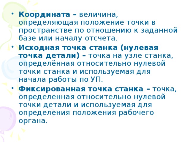 Координата – величина, определяющая положение точки в пространстве по отношению к заданной базе или началу отсчета. Исходная точка станка (нулевая точка детали) – точка на узле станка, определённая относительно нулевой точки станка и используемая для начала работы по УП. Фиксированная точка станка – точка, определенная относительно нулевой точки детали и используемая для определения положения рабочего органа. 