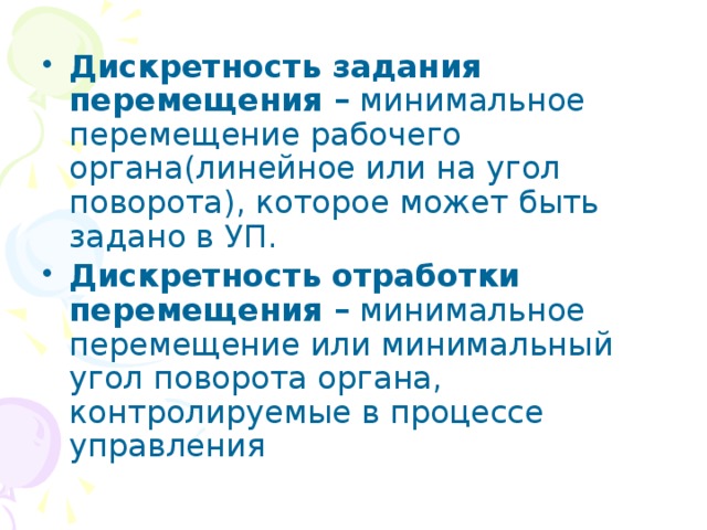 Дискретность задания перемещения – минимальное перемещение рабочего органа(линейное или на угол поворота), которое может быть задано в УП. Дискретность отработки перемещения – минимальное перемещение или минимальный угол поворота органа, контролируемые в процессе управления 