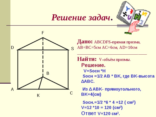 Решение задач . F Дано:  ABCDFS -прямая призма, AB = BC =5см AC =6см, AD=10c м ________________________________ Найти:  V -объём призмы. D S Решение.  V = S осн * H S осн = 1 /2 AB * BK , где BK -высота ∆ ABC .  Из ∆ ABK- прямоугольного, BK =4(см)  S осн.=1 /2 *6 * 4 =12 ( см 2 ) V=12 *10 = 120 ( см 3 ) Ответ V=120 см 3 . B A C К 
