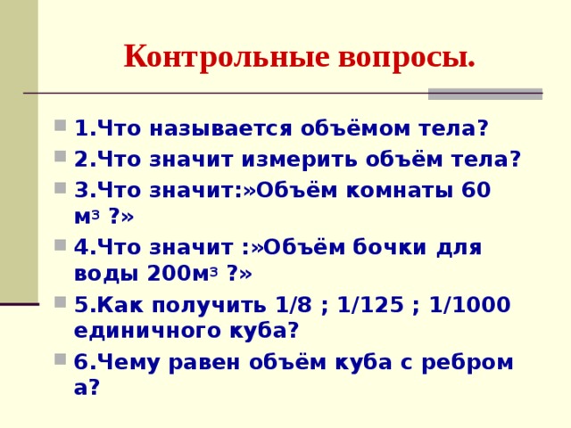 Контрольные вопросы. 1.Что называется объёмом тела? 2.Что значит измерить объём тела? 3.Что значит:»Объём комнаты 60 м 3 ?» 4.Что значит :»Объём бочки для воды 200м 3 ?» 5.Как получить 1 /8 ; 1 /125 ; 1 /1000 единичного куба? 6.Чему равен объём куба с ребром а? 