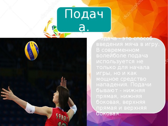 Подача. Подача - это способ введения мяча в игру. В современном волейболе подача используется не только для начала игры, но и как мощное средство нападения. Подачи бывают - нижняя прямая, нижняя боковая, верхняя прямая и верхняя боковая. 