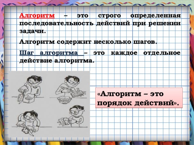 Алгоритм – это строго определенная последовательность действий при решении задачи. Алгоритм содержит несколько шагов. Шаг алгоритма – это каждое отдельное действие алгоритма. «Алгоритм – это порядок действий».