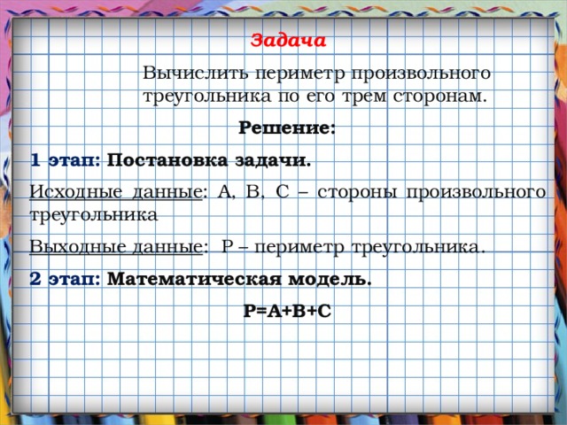 Задача Вычислить периметр произвольного треугольника по его трем сторонам. Решение: 1 этап: Постановка задачи. Исходные данные : А, B, C – стороны произвольного треугольника Выходные данные : P – периметр треугольника. 2 этап: Математическая модель. P=A+B+С