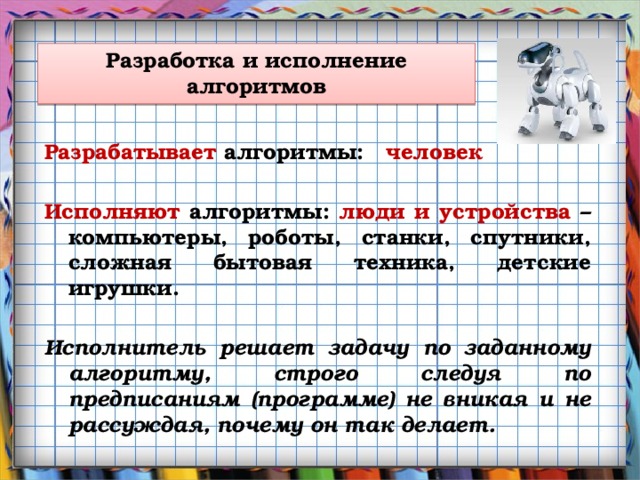 Разработка и исполнение алгоритмов Разрабатывает алгоритмы: человек   Исполняют алгоритмы: люди и устройства – компьютеры, роботы, станки, спутники, сложная бытовая техника, детские игрушки.  Исполнитель решает задачу по заданному алгоритму, строго следуя по предписаниям (программе) не вникая и не рассуждая, почему он так делает.