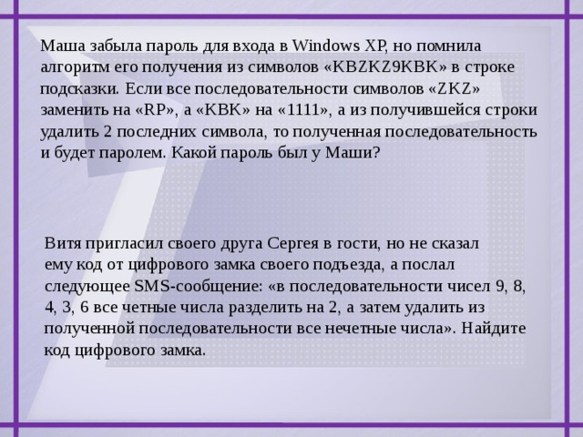 Маша забыла пароль для входа в Windows XP, но помнила алгоритм его получения из символов «KBZKZ9KBK» в строке подсказки. Если все последовательности символов «ZKZ» заменить на «RP», а «KBK» на «1111», а из получившейся строки удалить 2 последних символа, то полученная последовательность и будет паролем. Какой пароль был у Маши? Витя пригласил своего друга Сергея в гости, но не сказал ему код от цифрового замка своего подъезда, а послал следующее SMS-сообщение: «в последовательности чисел 9, 8, 4, 3, 6 все четные числа разделить на 2, а затем удалить из полученной последовательности все нечетные числа». Найдите код цифрового замка.