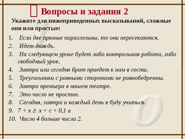   Вопросы и задания 2 Укажите для нижеприведенных высказываний, сложные они или простые:  Если две прямые параллельны, то они пересекаются.  Идет дождь.  На следующем уроке будет либо контрольная работа, либо свободный урок.  Завтра или сегодня брат приедет к нам в гости.  Треугольники с равными сторонами не равнобедренны.  Завтра премьера в нашем театре.  Это число не простое.  Сегодня, завтра и каждый день я буду учиться. 7 + x  x + c + 0,1 a  Число 4 больше числа 2. 12