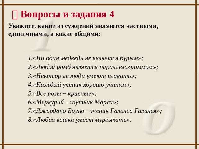   Вопросы и задания 4 Укажите, какие из суждений являются частными, единичными, а какие общими: «Ни один медведь не является бурым»; «Любой ромб является параллелограммом»; «Некоторые люди умеют плавать»; «Каждый ученик хорошо учится»; «Все розы – красные»; «Меркурий - спутник Марса»; «Джордано Бруно - ученик Галилео Галилея»; «Любая кошка умеет мурлыкать». 12