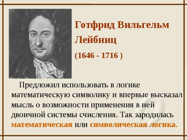 Готфрид Вильгельм Лейбниц  (1646 - 1716 ) Предложил использовать в логике математическую символику и впервые высказал мысль о возможности применения в ней двоичной системы счисления. Так зародилась математическая или  символическая логика.