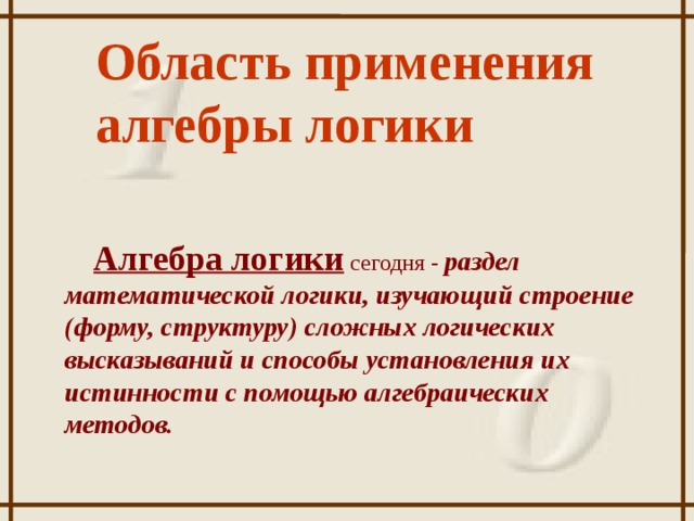 Область применения алгебры логики Алгебра логики сегодня - раздел математической логики, изучающий строение (форму, структуру) сложных логических высказываний и способы установления их истинности с помощью алгебраических методов.