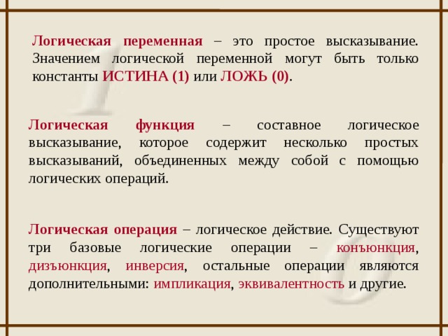Логическая переменная – это простое высказывание. Значением логической переменной могут быть только константы ИСТИНА (1) или ЛОЖЬ (0) . Логическая функция – составное логическое высказывание, которое содержит несколько простых высказываний, объединенных между собой с помощью логических операций. Логическая операция – логическое действие. Существуют три базовые логические операции – конъюнкция , дизъюнкция , инверсия , остальные операции являются дополнительными: импликация , эквивалентность и другие.