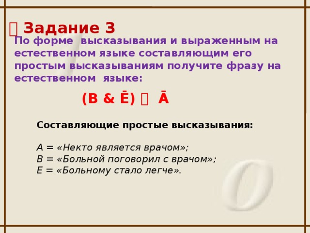   Задание 3 По форме высказывания и выраженным на естественном языке составляющим его простым высказываниям получите фразу на естественном языке:  (B & Ē)  Ā Составляющие простые высказывания: А = «Некто является врачом»; В = «Больной поговорил с врачом»; Е = «Больному стало легче».