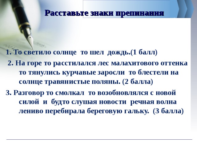 Расставьте знаки препинания 1. То светило солнце то шел дождь.(1 балл)  2. На горе то расстилался лес малахитового оттенка то тянулись курчавые заросли то блестели на солнце травянистые поляны. (2 балла) 3. Разговор то смолкал то возобновлялся с новой силой и будто слушая новости речная волна лениво перебирала береговую гальку. (3 балла) 