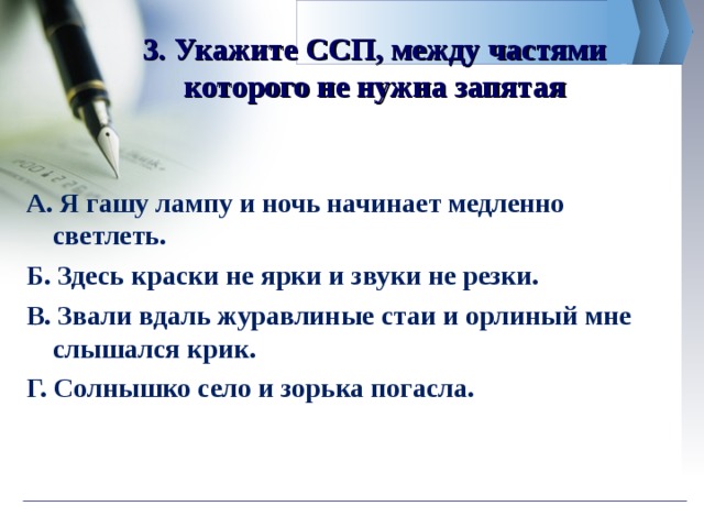 3. Укажите ССП, между частями которого не нужна запятая А. Я гашу лампу и ночь начинает медленно светлеть. Б. Здесь краски не ярки и звуки не резки. В. Звали вдаль журавлиные стаи и орлиный мне слышался крик. Г. Солнышко село и зорька погасла.  