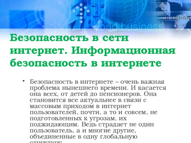 Безопасность в сети интернет. Информационная безопасность в интернете  Безопасность в интернете – очень важная проблема нынешнего времени. И касается она всех, от детей до пенсионеров. Она становится все актуальнее в связи с массовым приходом в интернет пользователей, почти, а то и совсем, не подготовленных к угрозам, их поджидающим. Ведь страдает не один пользователь, а и многие другие, объединенные в одну глобальную структуру.  