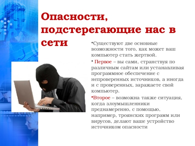 Опасности, подстерегающие нас в сети Существуют две основные возможности того, как может ваш компьютер стать жертвой.  Первое – вы сами, странствуя по различным сайтам или устанавливая программное обеспечение с непроверенных источников, а иногда и с проверенных, заражаете свой компьютер. Второе – возможна также ситуация, когда злоумышленники преднамеренно, с помощью, например, троянских программ или вирусов, делают ваше устройство источником опасности  