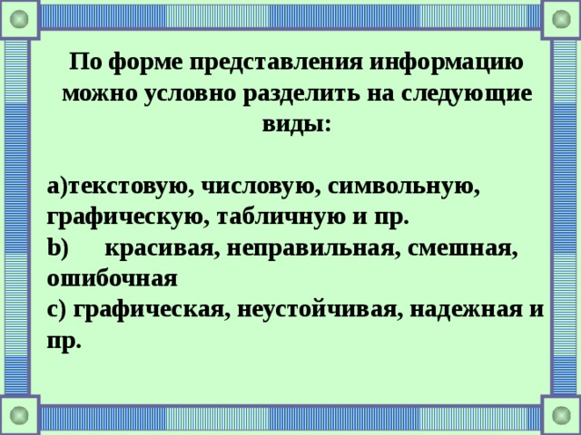 По форме представления информацию можно условно разделить на следующие виды:  текстовую, числовую, символьную, графическую, табличную и пр.  красивая, неправильная, смешная, ошибочная  c) графическая, неустойчивая, надежная и пр. 