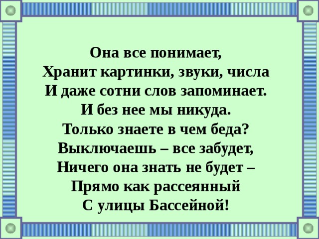 Она все понимает, Хранит картинки, звуки, числа И даже сотни слов запоминает. И без нее мы никуда. Только знаете в чем беда? Выключаешь – все забудет, Ничего она знать не будет – Прямо как рассеянный С улицы Бассейной! 