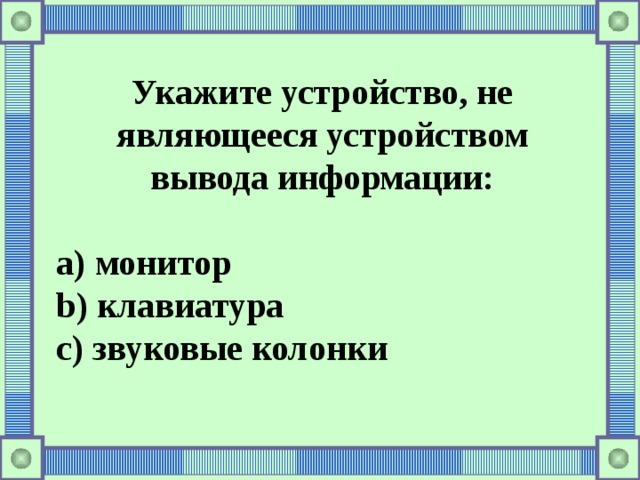 Укажите устройство, не являющееся устройством вывода информации:  a) монитор b) клавиатура c) звуковые колонки 