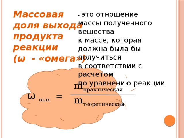  Массовая доля выхода  продукта реакции  (ω - «омега») - это отношение  массы полученного вещества  к массе, которая  должна была бы получиться  в соответствии с расчетом  по уравнению реакции m практическая ω вых = m теоретическая 