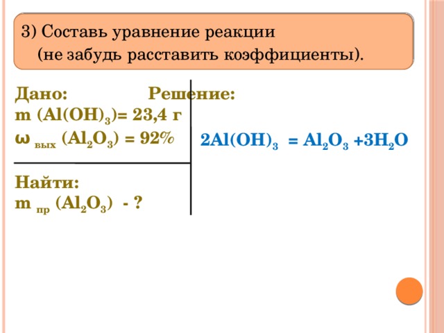  3) Составь уравнение реакции  (не забудь расставить коэффициенты).   Дано:      Решение:   m (Al(OH) 3 )= 23,4 г  ω вых (Al 2 O 3 ) = 92%  Найти: m пр (Al 2 O 3 ) - ?   2Al(OH) 3 = Al 2 O 3 +3H 2 O 