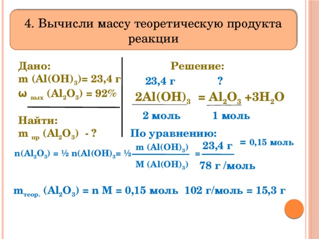 4. Вычисли массу теоретическую продукта реакции Решение: Дано:      m (Al(OH) 3 )= 23,4 г  ω вых (Al 2 O 3 ) = 92%  Найти: m пр (Al 2 O 3 ) - ? 23,4 г ? 2Al(OH) 3 = Al 2 O 3 +3H 2 O  2 моль 1 моль    = 0,15 моль По уравнению: 23,4 г m (Al(OH) 3 )  n(Al 2 O 3 ) = ½ n(Al(OH) 3 = ½ = M (Al(OH) 3 ) 78 г /моль m теор. (Al 2 O 3 ) = n M = 0,15 моль 102 г/моль = 15,3 г 