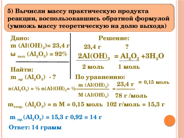 5) Вычисли массу практическую продукта реакции, воспользовавшись обратной формулой (умножь массу теоретическую на долю выхода) Решение: Дано:      m (Al(OH) 3 )= 23,4 г  ω вых (Al 2 O 3 ) = 92%  Найти: m пр (Al 2 O 3 ) - ? 23,4 г ? 2Al(OH) 3 = Al 2 O 3 +3H 2 O  1 моль 2 моль    = 0,15 моль По уравнению: 23,4 г m (Al(OH) 3 )  n(Al 2 O 3 ) = ½ n(Al(OH) 3 = ½ = M (Al(OH) 3 ) 78 г /моль m теор. (Al 2 O 3 ) = n M = 0,15 моль 102 г/моль = 15,3 г m пр. (Al 2 O 3 ) = 15,3 г 0,92 = 14 г Ответ: 14 грамм 