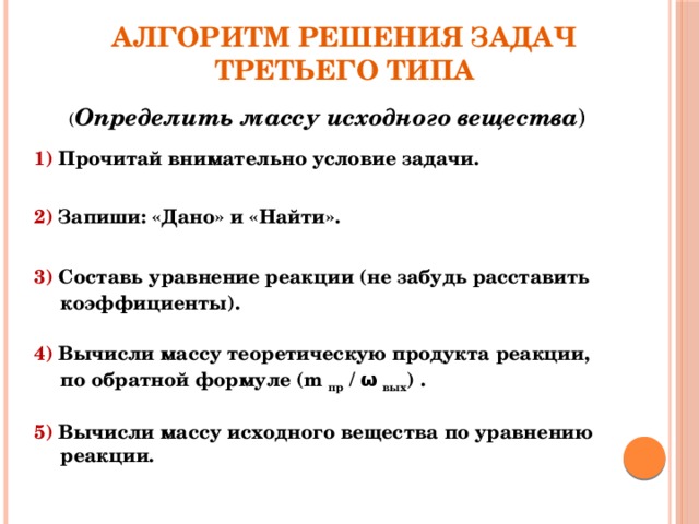 Алгоритм решения задач третьего типа ( Определить массу исходного вещества ) 1) Прочитай внимательно условие задачи.   2) Запиши: «Дано» и «Найти».   3) Составь уравнение реакции (не забудь расставить коэффициенты).   4) Вычисли массу теоретическую продукта реакции, по обратной формуле (m пр / ω вых ) .  5) Вычисли массу исходного вещества по уравнению реакции. 