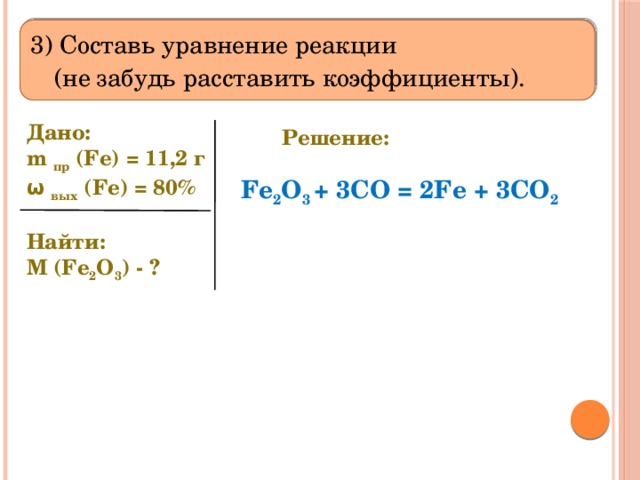  3) Составь уравнение реакции  (не забудь расставить коэффициенты).   Дано: m пр (Fe) = 11,2 г ω вых (Fe) = 80%   Найти: M (Fe 2 O 3 ) - ? Решение: Fe 2 O 3 + 3CO = 2Fe + 3CO 2 