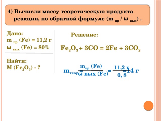 4) Вычисли массу теоретическую продукта реакции, по обратной формуле (m пр / ω вых ) . Дано: m пр (Fe) = 11,2 г ω вых (Fe) = 80%   Найти: M (Fe 2 O 3 ) - ? Решение: Fe 2 O 3 + 3CO = 2Fe + 3CO 2 m пр (Fe) 11,2 г m теор =  =  =14 г ω вых (Fe) 0, 8 