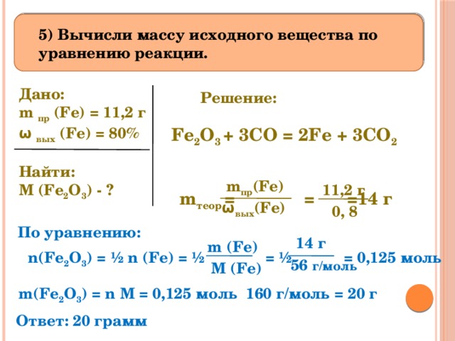  5) Вычисли массу исходного вещества по уравнению реакции. Дано: m пр (Fe) = 11,2 г ω вых (Fe) = 80%   Найти: M (Fe 2 O 3 ) - ? Решение: Fe 2 O 3 + 3CO = 2Fe + 3CO 2 m пр (Fe) 11,2 г m теор =  =  =14 г  ω вых (Fe)  0, 8 По уравнению: 14 г  m (Fe) n(Fe 2 O 3 ) = ½ n (Fe) = ½ = ½ = 0,125 моль 56 г/моль M (Fe) m(Fe 2 O 3 ) = n M = 0,125 моль 160 г/моль = 20 г Ответ: 20 грамм 