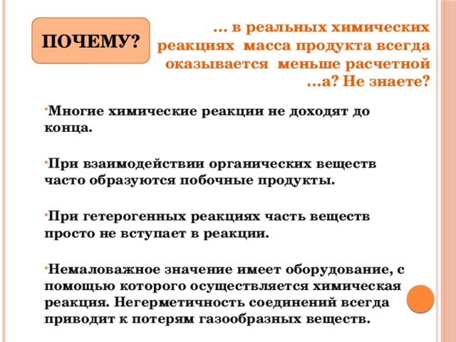 … в реальных химических реакциях масса продукта всегда оказывается меньше расчетной …а? Не знаете? ПОЧЕМУ? Многие химические реакции не доходят до конца.   При взаимодействии органических веществ часто образуются побочные продукты.   При гетерогенных реакциях часть веществ просто не вступает в реакции.   Немаловажное значение имеет оборудование, с помощью которого осуществляется химическая реакция. Негерметичность соединений всегда приводит к потерям газообразных веществ. 