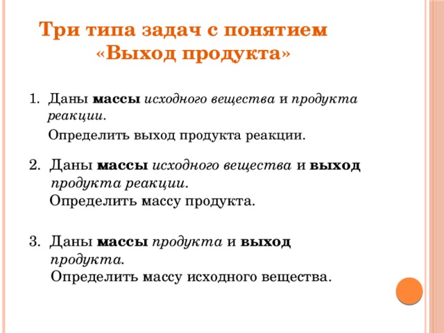 Три типа задач с понятием  «Выход продукта» 1. Даны массы исходного вещества и продукта реакции.  Определить выход продукта реакции.   2. Даны массы исходного вещества и выход продукта реакции.  Определить массу продукта. 3. Даны массы  продукта и выход продукта.   Определить массу исходного вещества. 