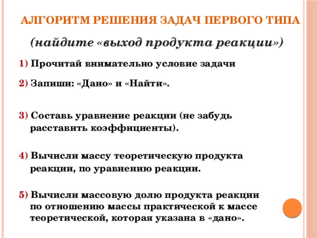 Алгоритм решения задач первого типа (найдите «выход продукта реакции») 1) Прочитай внимательно условие задачи 2) Запиши: «Дано» и «Найти».   3) Составь уравнение реакции (не забудь расставить коэффициенты).   4) Вычисли массу теоретическую продукта реакции, по уравнению реакции.   5) Вычисли массовую долю продукта реакции по отношению массы практической к массе теоретической, которая указана в «дано».  