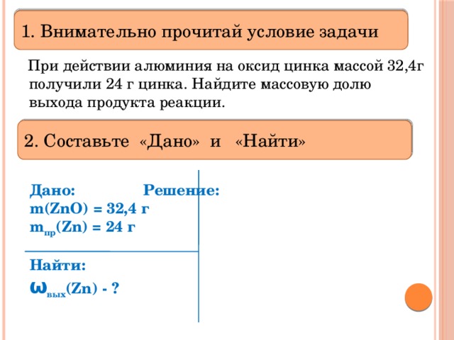 1. Внимательно прочитай условие задачи  При действии алюминия на оксид цинка массой 32,4г получили 24 г цинка. Найдите массовую долю выхода продукта реакции. 2. Составьте «Дано» и «Найти»  Дано:    Решение:   m(ZnO) = 32,4 г  m пр (Zn) = 24 г  Найти: ω вых (Zn) - ?  