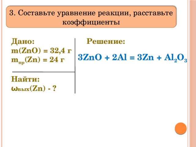 3. Составьте уравнение реакции, расставьте коэффициенты Дано:     m(ZnO) = 32,4 г  m пр (Zn) = 24 г Решение:  Найти: ω вых (Zn) - ? 3ZnO + 2Al = 3Zn + Al 2 O 3 