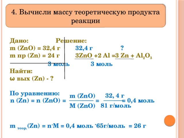 4. Вычисли массу теоретическую продукта реакции Дано:    Решение:   m (ZnO) = 32,4 г   32,4 г ? m пр (Zn) = 24 г  3ZnO +2 Al =3 Zn + Al 2 O 3     3 моль 3 моль Найти:    ω вых (Zn) - ?     По уравнению:     m теор. (Zn) = n . M = 0,4 моль . 65г/моль = 26 г     32, 4 г  n (Zn) = n (ZnO) = =   = 0,4 моль m (ZnO) 81 г/моль M (ZnO) 