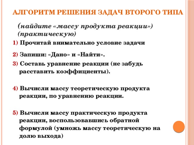 Алгоритм решения задач второго типа ( найдите «массу продукта реакции»)  (практическую) 1) Прочитай внимательно условие задачи 2) Запиши: «Дано» и «Найти». 3) Составь уравнение реакции (не забудь расставить коэффициенты).   4) Вычисли массу теоретическую продукта реакции, по уравнению реакции.   5) Вычисли массу практическую продукта реакции, воспользовавшись обратной формулой (умножь массу теоретическую на долю выхода) 