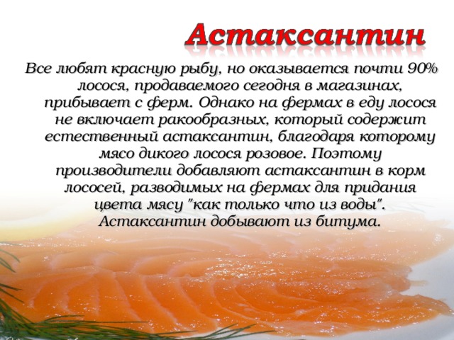 Все любят красную рыбу, но оказывается почти 90% лосося, продаваемого сегодня в магазинах, прибывает с ферм. Однако на фермах в еду лосося не включает ракообразных, который содержит естественный астаксантин, благодаря которому мясо дикого лосося розовое. Поэтому производители добавляют астаксантин в корм лососей, разводимых на фермах для придания цвета мясу 