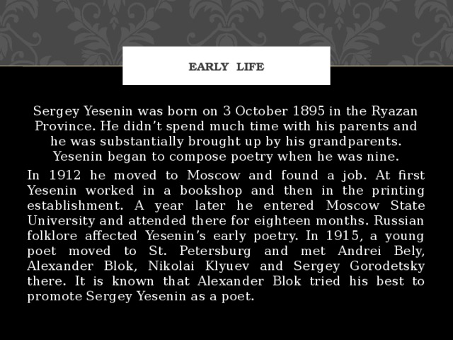 Early life Sergey Yesenin was born on 3 October 1895 in the Ryazan Province. He didn’t spend much time with his parents and he was substantially brought up by his grandparents. Yesenin began to compose poetry when he was nine. In 1912 he moved to Moscow and found a job. At first Yesenin worked in a bookshop and then in the printing establishment. A year later he entered Moscow State University and attended there for eighteen months. Russian folklore affected Yesenin’s early poetry. In 1915, a young poet moved to St. Petersburg and met Andrei Bely, Alexander Blok, Nikolai Klyuev and Sergey Gorodetsky there. It is known that Alexander Blok tried his best to promote Sergey Yesenin as a poet. 