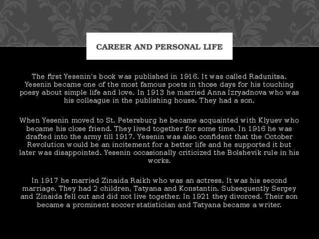 Career and personal life The first Yesenin’s book was published in 1916. It was called Radunitsa. Yesenin became one of the most famous poets in those days for his touching poesy about simple life and love. In 1913 he married Anna Izryadnova who was his colleague in the publishing house. They had a son. When Yesenin moved to St. Petersburg he became acquainted with Klyuev who became his close friend. They lived together for some time. In 1916 he was drafted into the army till 1917. Yesenin was also confident that the October Revolution would be an incitement for a better life and he supported it but later was disappointed. Yesenin occasionally criticized the Bolshevik rule in his works. In 1917 he married Zinaida Raikh who was an actress. It was his second marriage. They had 2 children, Tatyana and Konstantin. Subsequently Sergey and Zinaida fell out and did not live together. In 1921 they divorced. Their son became a prominent soccer statistician and Tatyana became a writer. 