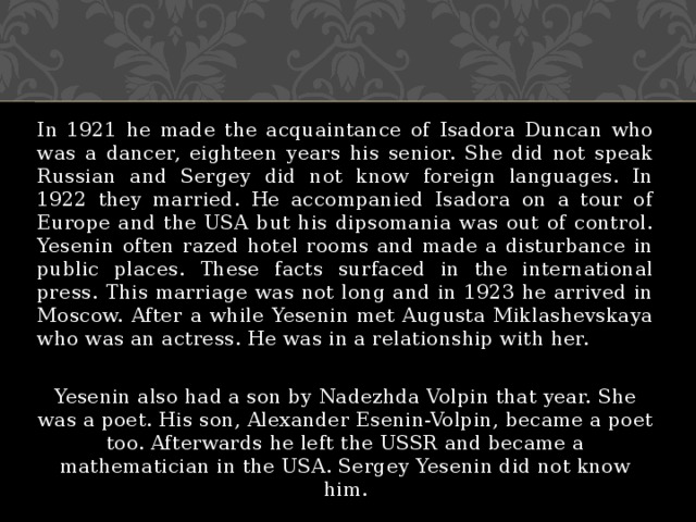 In 1921 he made the acquaintance of Isadora Duncan who was a dancer, eighteen years his senior. She did not speak Russian and Sergey did not know foreign languages. In 1922 they married. He accompanied Isadora on a tour of Europe and the USA but his dipsomania was out of control. Yesenin often razed hotel rooms and made a disturbance in public places. These facts surfaced in the international press. This marriage was not long and in 1923 he arrived in Moscow. After a while Yesenin met Augusta Miklashevskaya who was an actress. He was in a relationship with her. Yesenin also had a son by Nadezhda Volpin that year. She was a poet. His son, Alexander Esenin-Volpin, became a poet too. Afterwards he left the USSR and became a mathematician in the USA. Sergey Yesenin did not know him. 