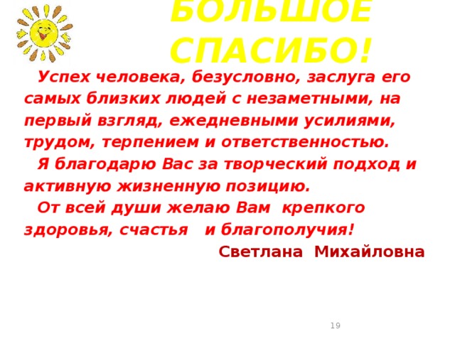 БОЛЬШОЕ СПАСИБО!  Успех человека, безусловно, заслуга его самых близких людей с незаметными, на первый взгляд, ежедневными усилиями, трудом, терпением и ответственностью.   Я благодарю Вас за творческий подход и активную жизненную позицию.   От всей души желаю Вам крепкого здоровья, счастья и благополучия! Светлана Михайловна  