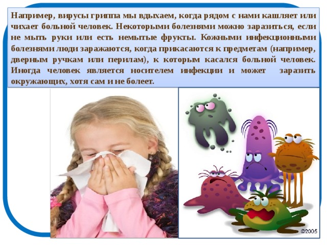 Например, вирусы гриппа мы вдыхаем, когда рядом с нами кашляет или чихает больной человек. Некоторыми болезнями можно заразиться, если не мыть руки или есть немытые фрукты. Кожными инфекционными болезнями люди заражаются, когда прикасаются к предметам (например, дверным ручкам или перилам), к которым касался больной человек. Иногда человек является носителем инфекции и может заразить окружающих, хотя сам и не болеет. 