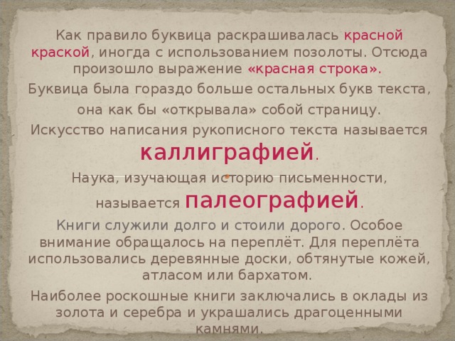 Как правило буквица раскрашивалась красной краской , иногда с использованием позолоты. Отсюда произошло выражение «красная строка». Буквица была гораздо больше остальных букв текста, она как бы «открывала» собой страницу. Искусство написания рукописного текста называется каллиграфией . Наука, изучающая историю письменности, называется палеографией . Книги служили долго и стоили дорого. Особое внимание обращалось на переплёт. Для переплёта использовались деревянные доски, обтянутые кожей, атласом или бархатом. Наиболее роскошные книги заключались в оклады из золота и серебра и украшались драгоценными камнями. 