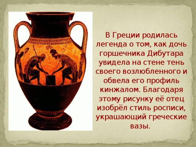  В Греции родилась легенда о том, как дочь горшечника Дибутара увидела на стене тень своего возлюбленного и обвела его профиль кинжалом. Благодаря этому рисунку её отец изобрёл стиль росписи, украшающий греческие вазы.    