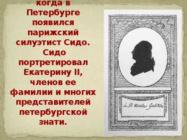 У нас в России интерес к силуэту возник в эпоху Екатерины II, когда в Петербурге появился парижский силуэтист Сидо.  Сидо портретировал Екатерину II, членов ее фамилии и многих представителей петербургской знати. 