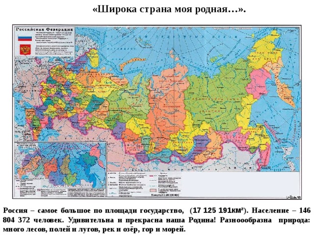 «Широка страна моя родная…». Россия – самое большое по площади государство, ( 17 125 191км² ). Население – 146 804 372 человек. Удивительна и прекрасна наша Родина! Разноообразна природа: много лесов, полей и лугов, рек и озёр, гор и морей. 