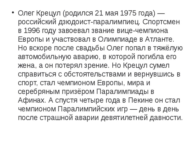 Олег Крецул (родился 21 мая 1975 года) — российский дзюдоист-паралимпиец. Спортсмен в 1996 году завоевал звание вице-чемпиона Европы и участвовал в Олимпиаде в Атланте. Но вскоре после свадьбы Олег попал в тяжёлую автомобильную аварию, в которой погибла его жена, а он потерял зрение. Но Крецул сумел справиться с обстоятельствами и вернувшись в спорт, стал чемпионом Европы, мира и серебряным призёром Паралимпиады в Афинах. А спустя четыре года в Пекине он стал чемпионом Паралимпийских игр — день в день после страшной аварии девятилетней давности.   