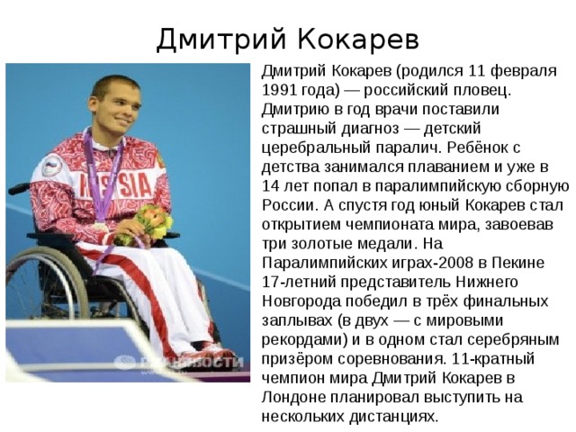 Дмитрий Кокарев Дмитрий Кокарев (родился 11 февраля 1991 года) — российский пловец. Дмитрию в год врачи поставили страшный диагноз — детский церебральный паралич. Ребёнок с детства занимался плаванием и уже в 14 лет попал в паралимпийскую сборную России. А спустя год юный Кокарев стал открытием чемпионата мира, завоевав три золотые медали. На Паралимпийских играх-2008 в Пекине 17-летний представитель Нижнего Новгорода победил в трёх финальных заплывах (в двух — с мировыми рекордами) и в одном стал серебряным призёром соревнования. 11-кратный чемпион мира Дмитрий Кокарев в Лондоне планировал выступить на нескольких дистанциях .   